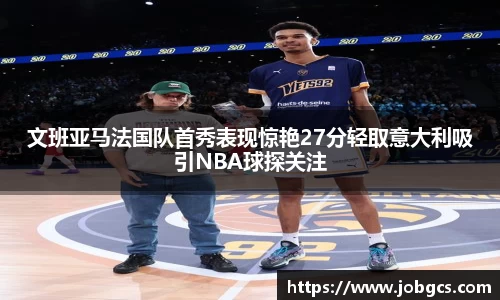 文班亚马法国队首秀表现惊艳27分轻取意大利吸引NBA球探关注